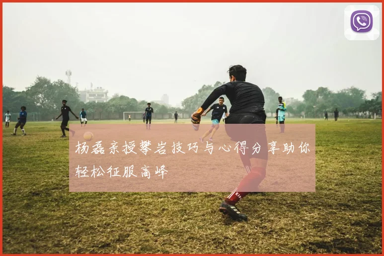 杨磊亲授攀岩技巧与心得分享助你轻松征服高峰
