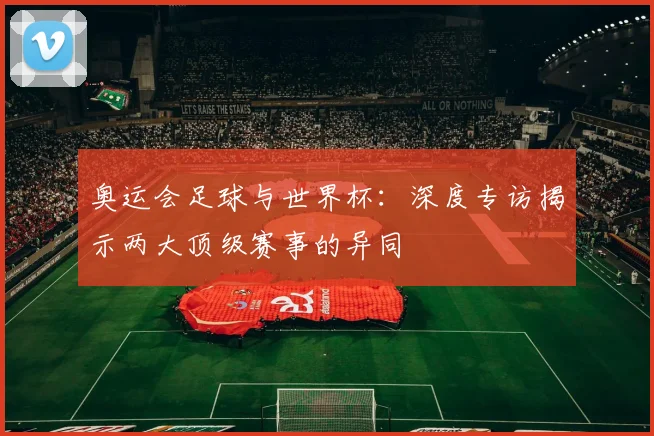 奥运会足球与世界杯：深度专访揭示两大顶级赛事的异同