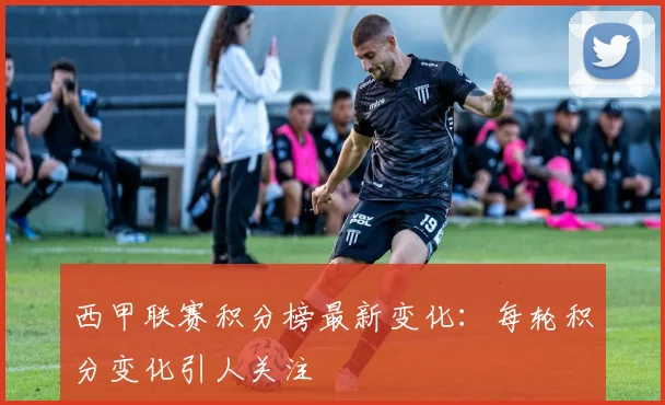 西甲联赛积分榜最新变化：每轮积分变化引人关注