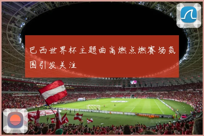 巴西世界杯主题曲高燃点燃赛场氛围引发关注