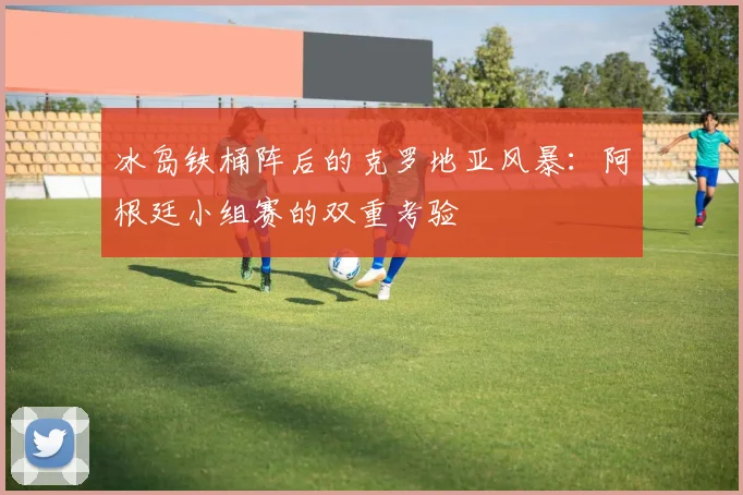 冰岛铁桶阵后的克罗地亚风暴：阿根廷小组赛的双重考验