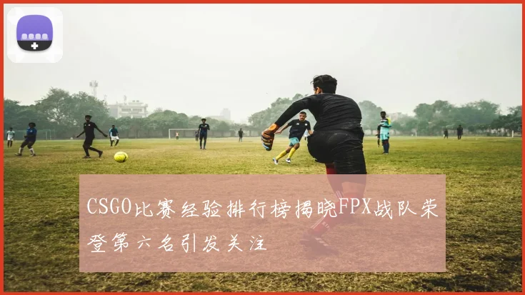 CSGO比赛经验排行榜揭晓FPX战队荣登第六名引发关注