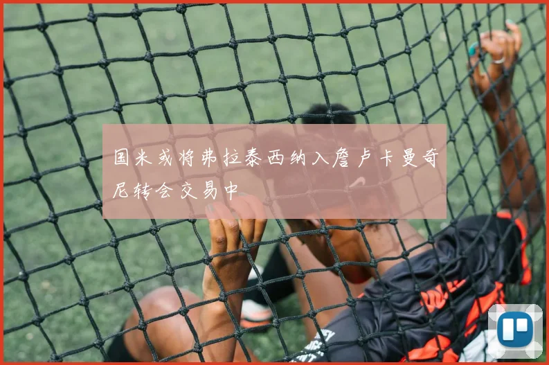 国米或将弗拉泰西纳入詹卢卡曼奇尼转会交易中