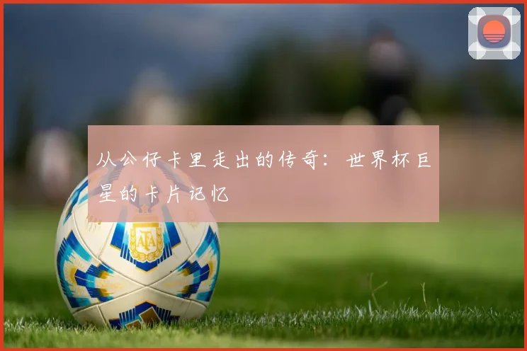 从公仔卡里走出的传奇：世界杯巨星的卡片记忆